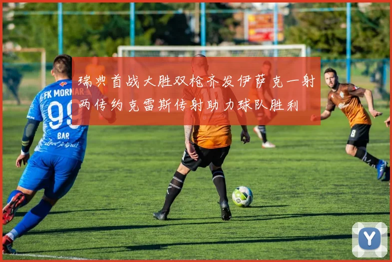 瑞典首战大胜双枪齐发伊萨克一射两传约克雷斯传射助力球队胜利