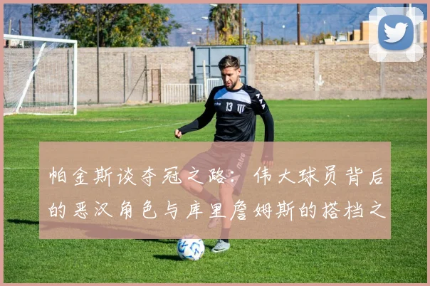 帕金斯谈夺冠之路：伟大球员背后的恶汉角色与库里詹姆斯的搭档之道