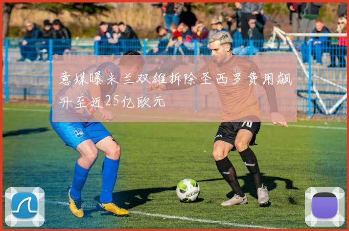 意媒曝米兰双雄拆除圣西罗费用飙升至近25亿欧元
