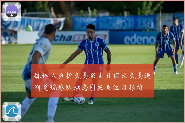 媒体人分析交易截止日前大交易逐渐兑现球队动态引发关注与期待