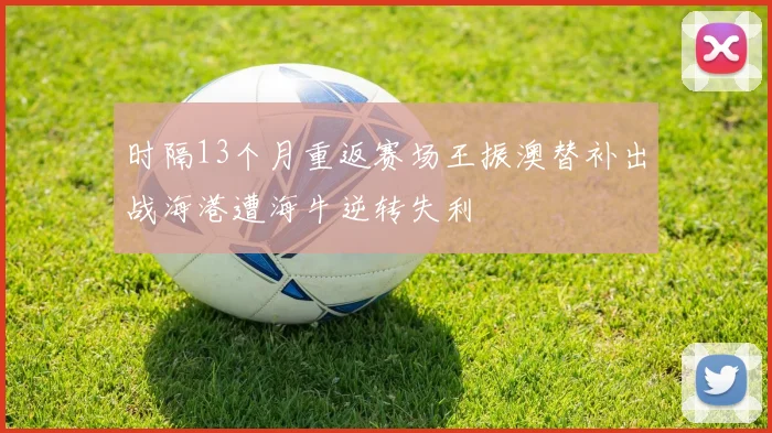 时隔13个月重返赛场王振澳替补出战海港遭海牛逆转失利