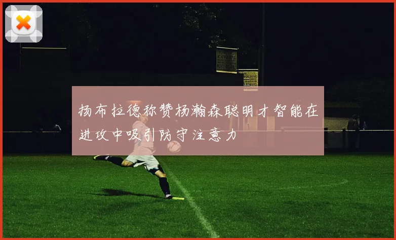 扬布拉德称赞杨瀚森聪明才智能在进攻中吸引防守注意力