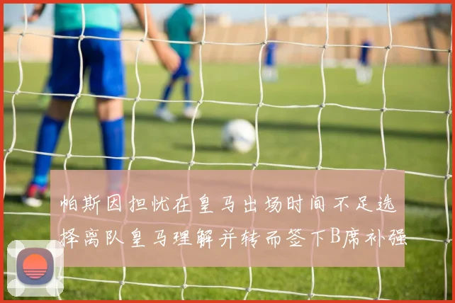 帕斯因担忧在皇马出场时间不足选择离队皇马理解并转而签下B席补强阵容
