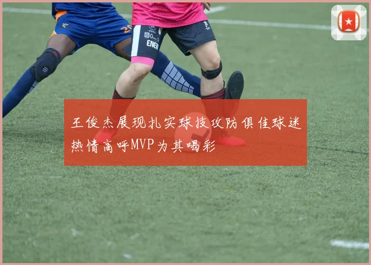 王俊杰展现扎实球技攻防俱佳球迷热情高呼MVP为其喝彩