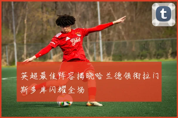 英超最佳阵容揭晓哈兰德领衔拉门斯多库闪耀全场