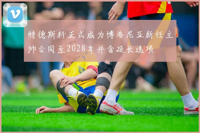 特德斯科正式成为博洛尼亚新任主帅合同至2028年并含延长选项