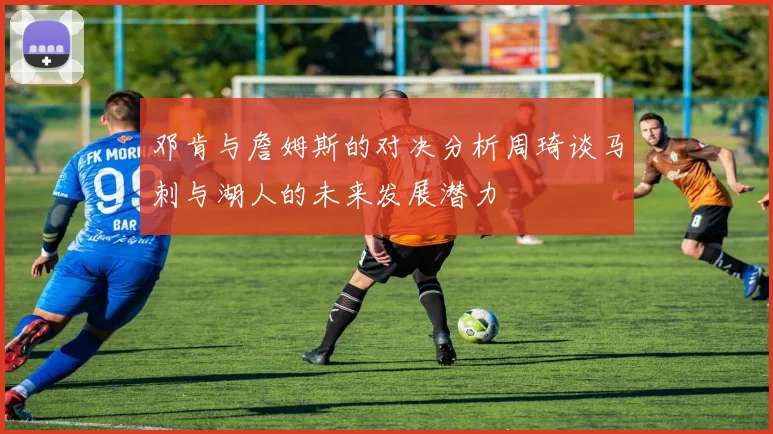 邓肯与詹姆斯的对决分析周琦谈马刺与湖人的未来发展潜力