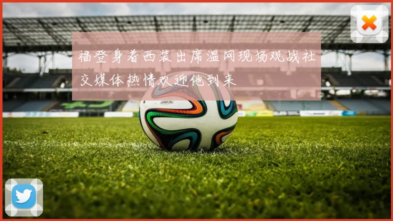 福登身着西装出席温网现场观战社交媒体热情欢迎他到来