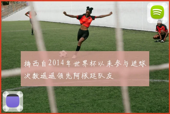 梅西自2014年世界杯以来参与进球次数遥遥领先阿根廷队友