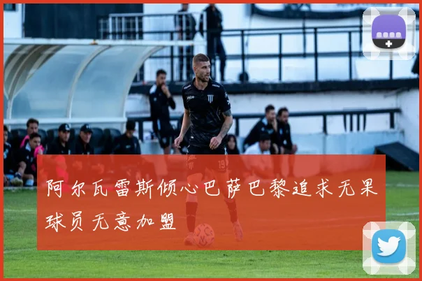 阿尔瓦雷斯倾心巴萨巴黎追求无果球员无意加盟