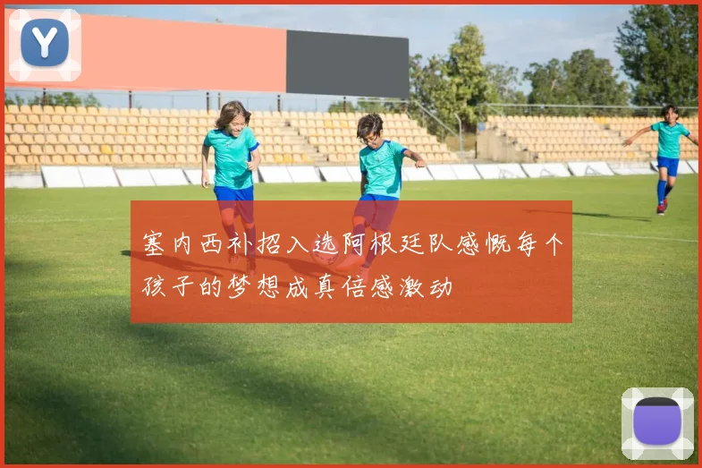 塞内西补招入选阿根廷队感慨每个孩子的梦想成真倍感激动