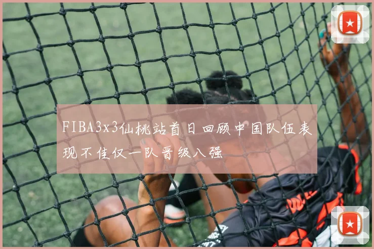 FIBA3x3仙桃站首日回顾中国队伍表现不佳仅一队晋级八强