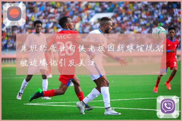 库班怒告独行侠老板因新球馆规划被边缘化引发关注