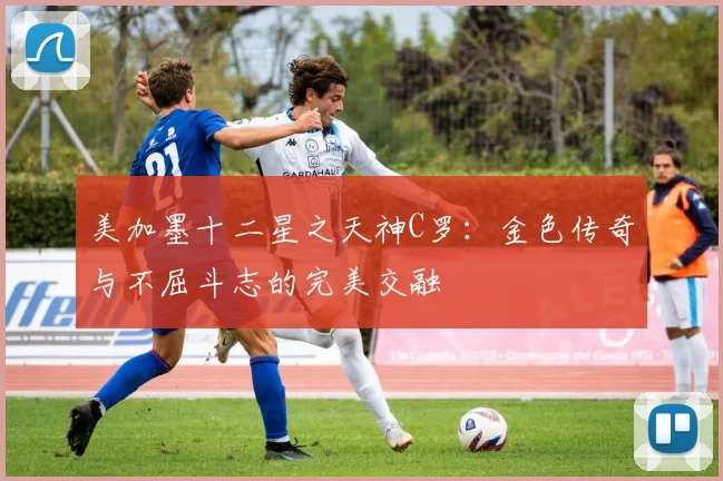 美加墨十二星之天神C罗：金色传奇与不屈斗志的完美交融