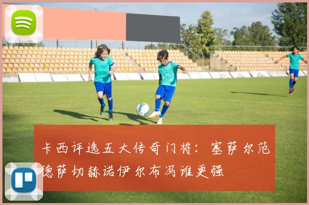 卡西评选五大传奇门将：塞萨尔范德萨切赫诺伊尔布冯谁更强