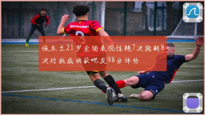 依木兰21岁全场表现惊艳7次抢断8次对抗成功获吧友98分评价
