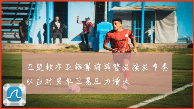 王楚钦在亚锦赛前调整发接发节奏以应对男单卫冕压力增大