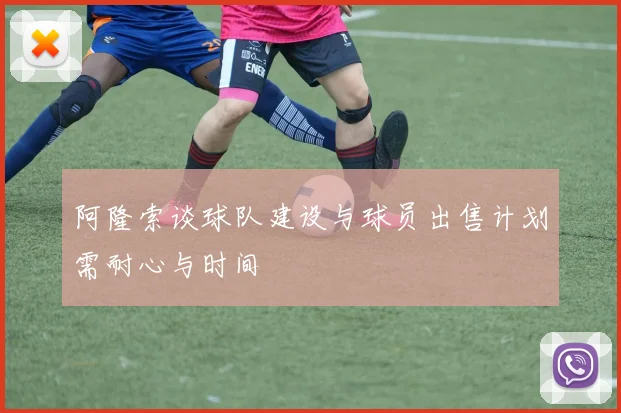 阿隆索谈球队建设与球员出售计划需耐心与时间