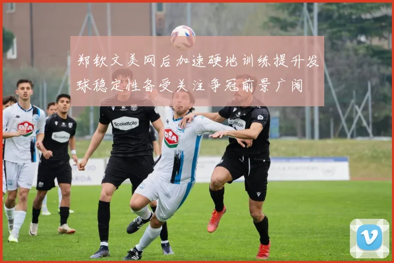 郑钦文美网后加速硬地训练提升发球稳定性备受关注争冠前景广阔